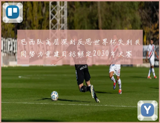 巴西队高层深刻反思世界杯失利共同努力重建目标锁定2030年大赛