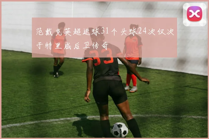 范戴克英超进球31个头球24次仅次于特里成后卫传奇