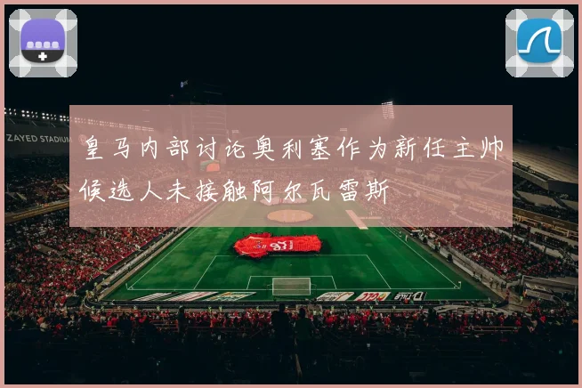 皇马内部讨论奥利塞作为新任主帅候选人未接触阿尔瓦雷斯