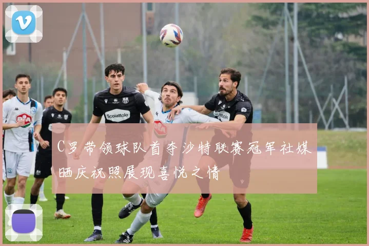 C罗带领球队首夺沙特联赛冠军社媒晒庆祝照展现喜悦之情