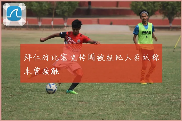 拜仁对比塞克传闻被经纪人否认称未曾接触