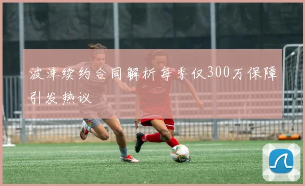 波津续约合同解析每季仅300万保障引发热议