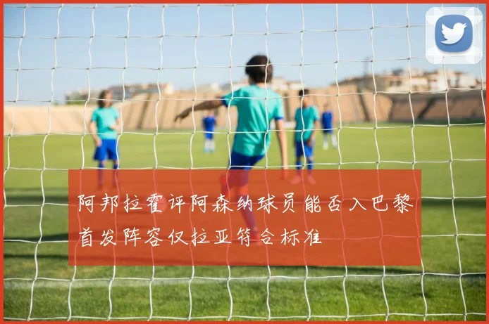 阿邦拉霍评阿森纳球员能否入巴黎首发阵容仅拉亚符合标准