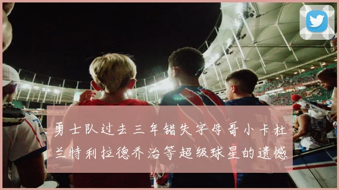 勇士队过去三年错失字母哥小卡杜兰特利拉德乔治等超级球星的遗憾回顾