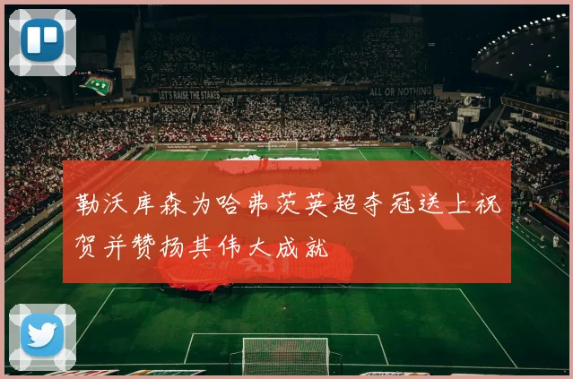 勒沃库森为哈弗茨英超夺冠送上祝贺并赞扬其伟大成就