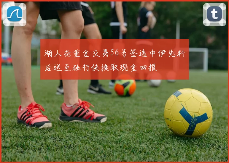湖人花重金交易56号签选中伊先科后送至独行侠换取现金回报