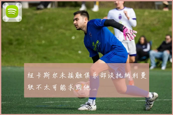 纽卡斯尔未接触俱乐部谈托纳利曼联不太可能求购他