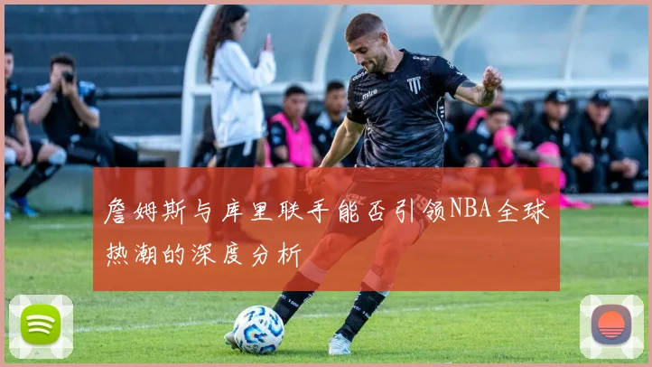 詹姆斯与库里联手能否引领NBA全球热潮的深度分析