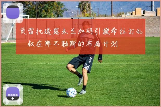 莫雷托透露米兰加码引援希拉打乱囧叔在那不勒斯的布局计划