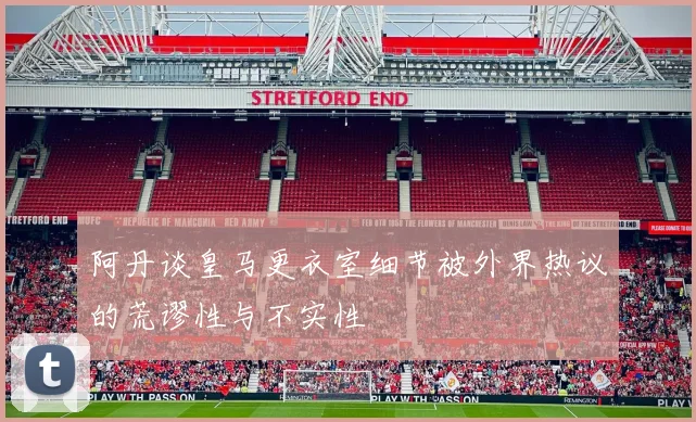 阿丹谈皇马更衣室细节被外界热议的荒谬性与不实性