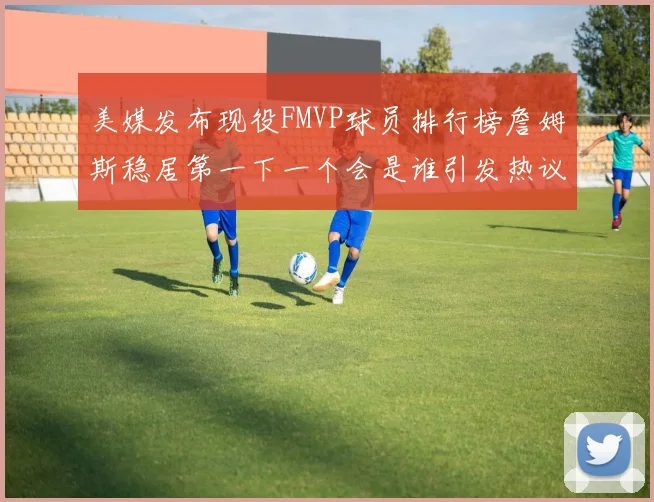 美媒发布现役FMVP球员排行榜詹姆斯稳居第一下一个会是谁引发热议