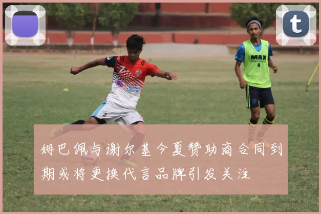 姆巴佩与谢尔基今夏赞助商合同到期或将更换代言品牌引发关注