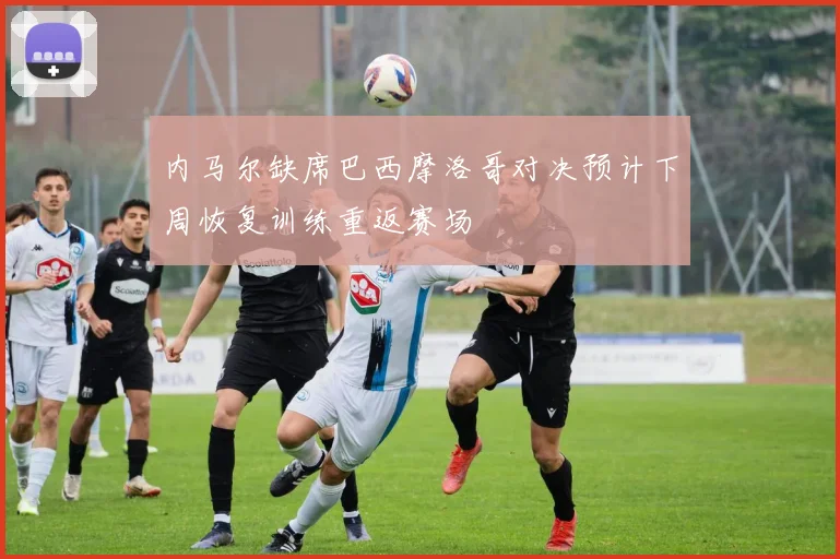 内马尔缺席巴西摩洛哥对决预计下周恢复训练重返赛场