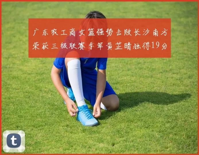 广东农工商女篮强势击败长沙南方荣获三级联赛季军黄芷晴独得19分助力胜利