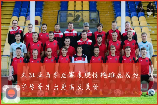 文班亚马季后赛表现惊艳雄鹿或为字母哥开出更高交易价