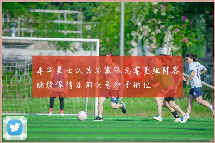 本华莱士认为活塞队无需重组阵容继续保持东部头号种子地位