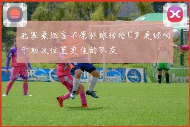 孔塞桑坦言不愿将球传给C罗更倾向于助攻位置更佳的队友