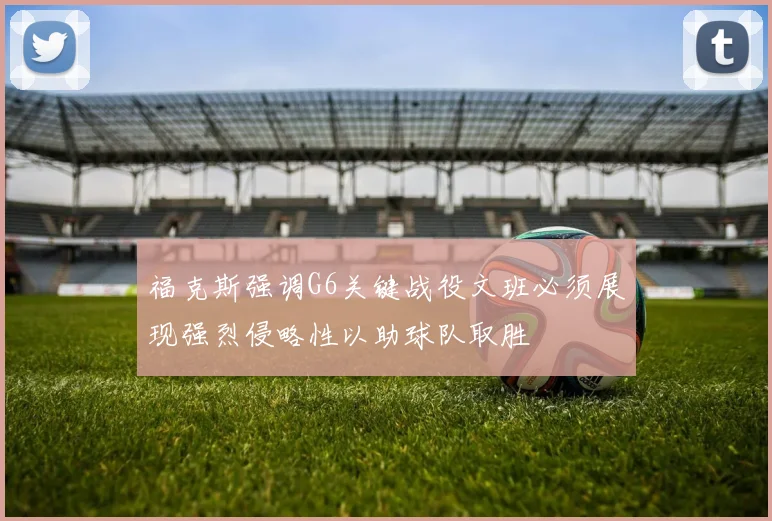 福克斯强调G6关键战役文班必须展现强烈侵略性以助球队取胜