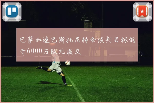 巴萨加速巴斯托尼转会谈判目标低于6000万欧元成交