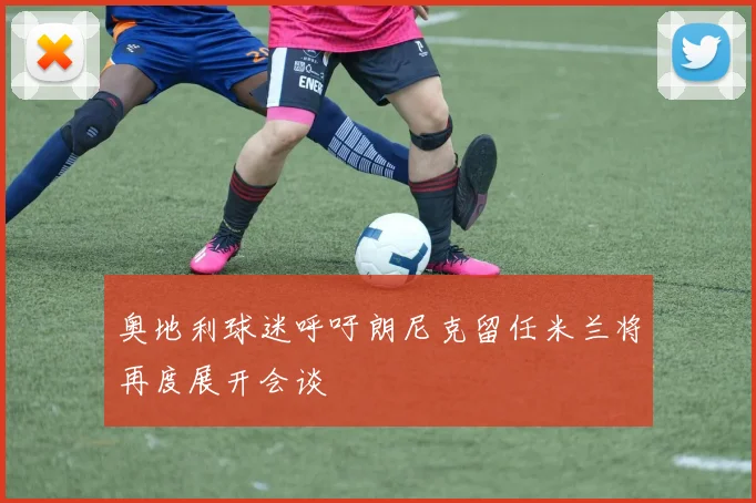 奥地利球迷呼吁朗尼克留任米兰将再度展开会谈