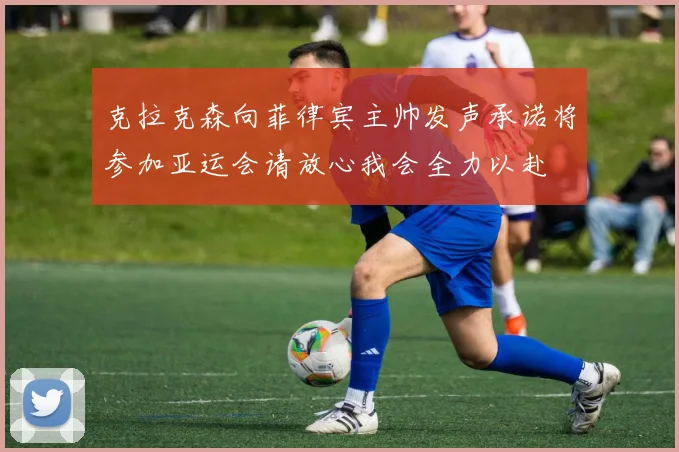 克拉克森向菲律宾主帅发声承诺将参加亚运会请放心我会全力以赴