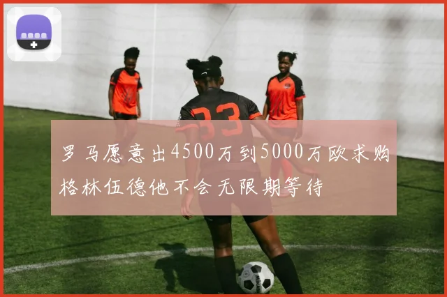 罗马愿意出4500万到5000万欧求购格林伍德他不会无限期等待