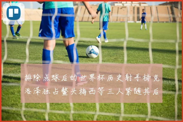 排除点球后的世界杯历史射手榜克洛泽独占鳌头梅西等三人紧随其后