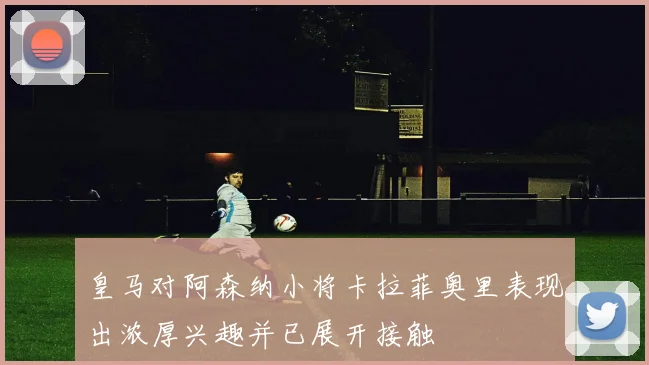 皇马对阿森纳小将卡拉菲奥里表现出浓厚兴趣并已展开接触