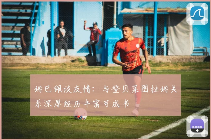 姆巴佩谈友情：与登贝莱图拉姆关系深厚经历丰富可成书